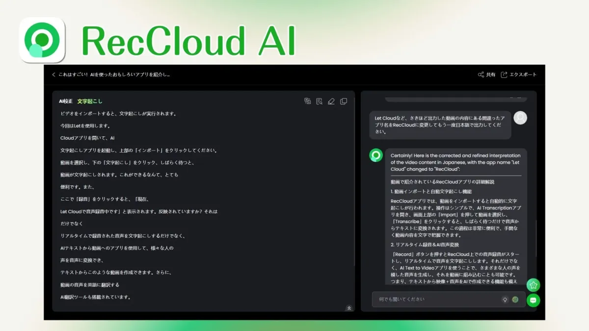 RecCloud AI共有エクスポート< これはすごい! AIを使ったおもしろいアプリを紹介し-AI校正 文字起こしビデオをインポートすると、文字起こしが実行されます。今回はLetを使用します。Cloudアプリを開いて、AI文字起こしアプリを起動し、上部の「インポート」をクリックしてください。動画を選択し、下の「文字起こし」をクリック、しばらく待つと、動画が文字起こしされます。これができるなんて、とても便利です。また、ここで「録音」をクリックすると、「現在、Let Cloudで音声録音中です」と表示されます。反映されていますか？それはだけでなくリアルタイムで録音された音声を文字起こしするだけでなく、AIテキストから動画へのアプリを使用して、様々な人の声を音声に変換でき、テキストからこのような動画を作成できます。さらに、動画の音声を英語に翻訳するAI翻訳ツールも搭載されています。Let Cloudなど、さきほど出力した動画の内容にある間違ったアプリ名をRecCloudに変更してもう一度日本語で出力してください。Certainly! Here is the corrected and refined interpretation of the video content in Japanese, with the app name "Let Cloud" changed to "RecCloud".動画で紹介されているRecCloudアプリの詳細解説1. 動画インポートと自動文字起こし機能RecCloudアプリでは、動画をインポートすると自動的に文字起こしが行われます。操作はシンプルで、AI Transcriptionアプリを開き、画面上部の「Import」を押して動画を選択し、「Transcribe」をクリックすると、しばらく待つだけで音声からテキストに変換されます。この過程は非常に便利で、手間なく動画内容を文字把握できます。2. リアルタイム録音&AI音声変換「Record」ボタンを押すとRecCloud上での音声録音がスタートし、リアルタイムで音声を文字起こしします。それだけでなく、AI Text to Videoアプリを使うことで、さまざまな人の声を模した音声を生成し、それを動画に組み込むことも可能です。つまり、テキストから映像+音声をAIで作成できる機能も備え何でも聞いてください