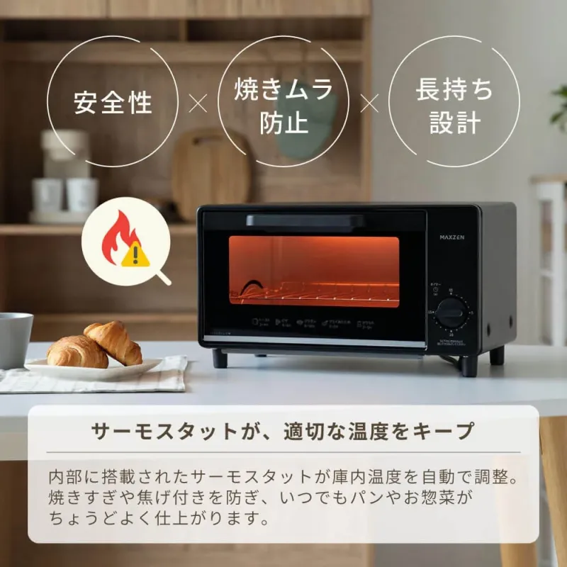 安全性 焼きムラ防止 長持ち設計 MAXZEN サーモスタットが、適切な温度をキープ 内部に搭載されたサーモスタットが庫内温度を自動で調整。焼きすぎや焦げ付きを防ぎ、いつでもパンやお惣菜がちょうどよく仕上がります。