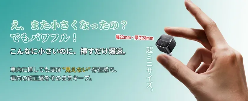 え、また小さくなったの?でもパワフル!幅22mm・厚さ28mmこんなに小さいのに、挿すだけ爆速。超ミニサイズ。車内に挿してもほぼ“見えない”存在感で、車内の純正感をそのままキープ。