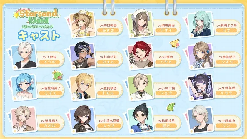 Starsand Island スターサンド・アイランド キャスト CV:井口裕香 あずさ CV:岡咲美保 アオイ CV:長縄まりあ ミオ CV:下野紘 イツキ CV:杉山紀彰 カイト CV:村瀬歩 ハヤト CV:雨宮愛乃 シオリ CV:能登麻美子 しずく CV:松岡禎丞 トモル CV:小林千晃 ショウ CV:久野美咲 キララ CV:蒼井翔太 カオル CV:小清水亜美 レイナ CV:松岡禎丞 遊方 CV:中原麻衣 リン
