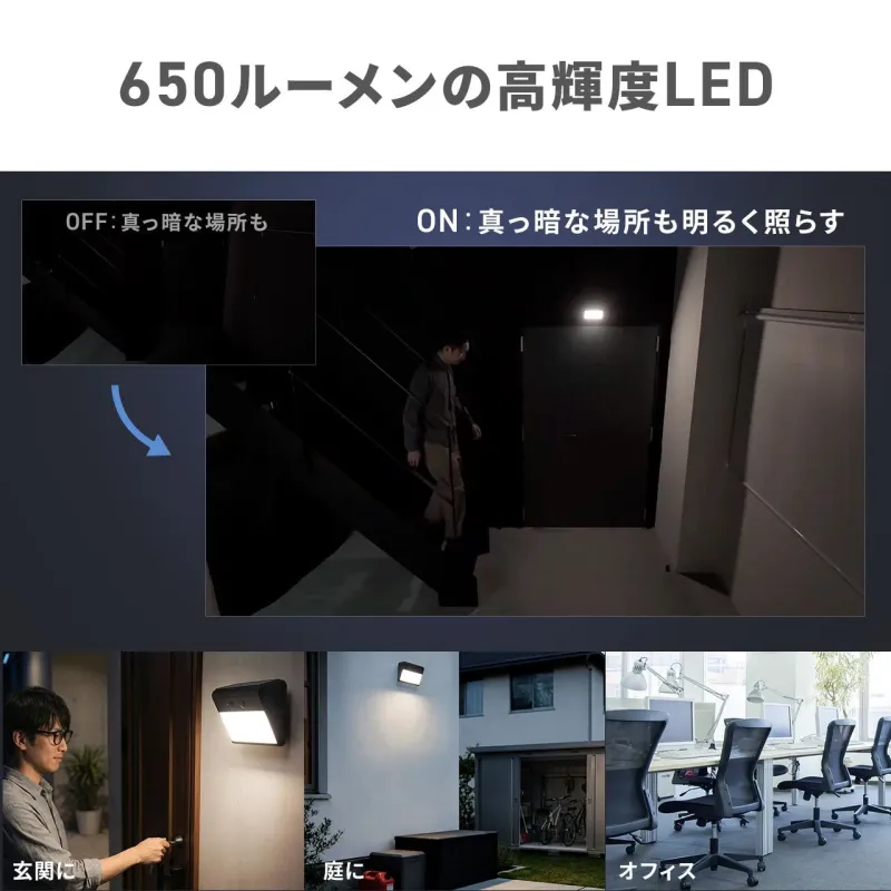 650ルーメンの高輝度LED OFF: 真っ暗な場所も ON: 真っ暗な場所も明るく照らす 玄関に 庭に オフィス