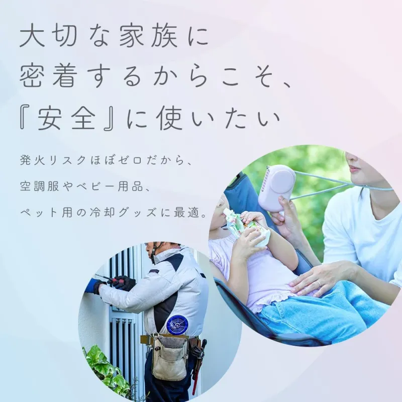 大切な家族に密着するからこそ、『安全』に使いたい 発火リスクほぼゼロだから、空調服やベビー用品、ペット用の冷却グッズに最適。