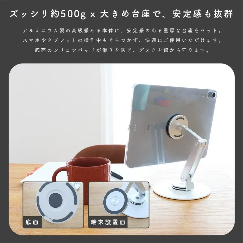 ズッシリ約500g × 大きめ台座で、安定感も抜群 アルミニウム製の高級感ある本体に、安定感のある重厚な台座をセット。スマホやタブレットの操作中もぐらつかず、快適にご使用いただけます。底面のシリコンパッドが滑りを防ぎ、デスクを傷から守ります。底面 端末設置面 iPad